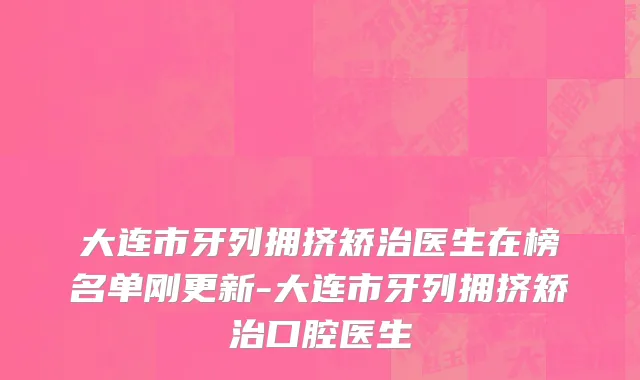 大连市牙列拥挤矫治医生在榜名单刚更新-大连市牙列拥挤矫治口腔医生