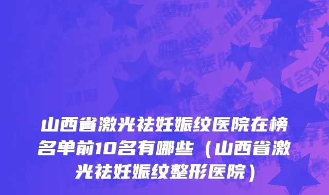 山西省激光祛妊娠纹医院在榜名单前10名有哪些（山西省激光祛妊娠纹整形医院）