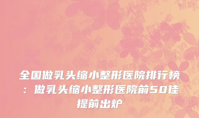 全国做乳头缩小整形医院排行榜：做乳头缩小整形医院前50佳提前出炉