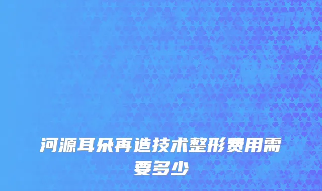 河源耳朵再造技术整形费用需要多少
