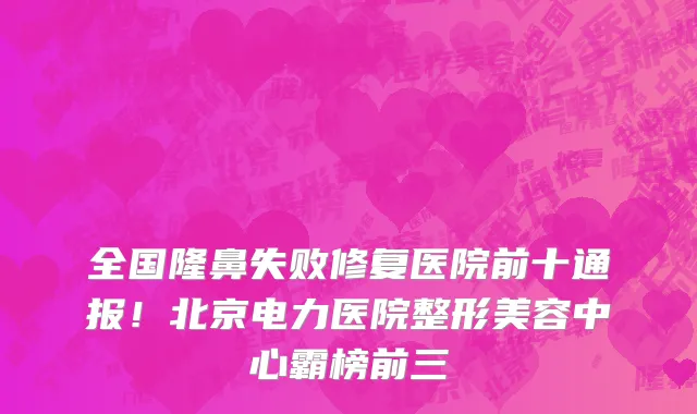 全国隆鼻失败修复医院前十通报！北京电力医院整形美容中心霸榜前三