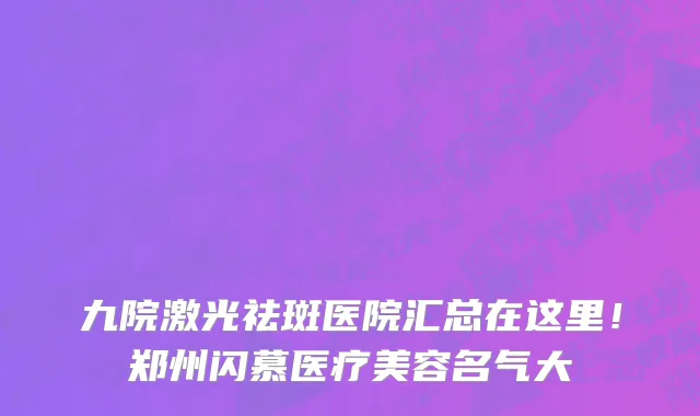 九院激光祛斑医院汇总在这里！郑州闪慕医疗美容名气大