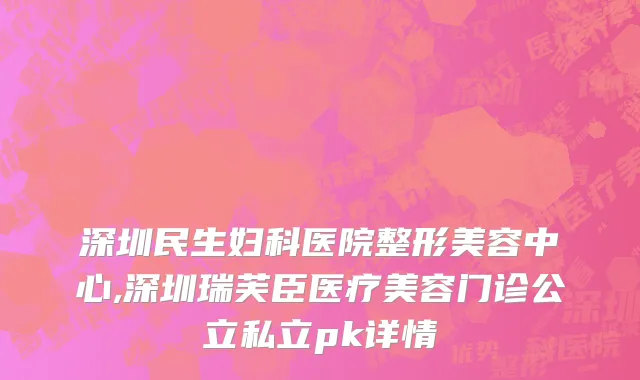深圳民生妇科医院整形美容中心,深圳瑞芙臣医疗美容门诊公立私立pk详情