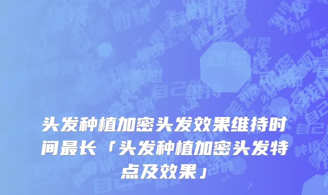 头发种植加密头发效果维持时间最长「头发种植加密头发特点及效果」