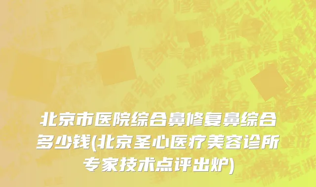 北京市医院综合鼻修复鼻综合多少钱(北京圣心医疗美容诊所专家技术点评出炉)