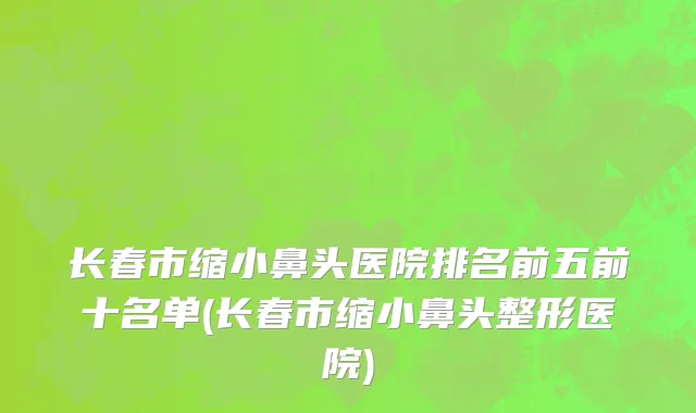长春市缩小鼻头医院排名前五前十名单(长春市缩小鼻头整形医院)