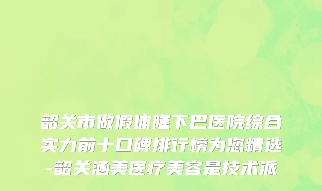 韶关市做假体隆下巴医院综合实力前十口碑排行榜为您精选-韶关涵美医疗美容是技术派