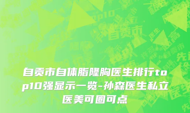 自贡市自体脂隆胸医生排行top10强显示一览-孙森医生私立医美可圈可点