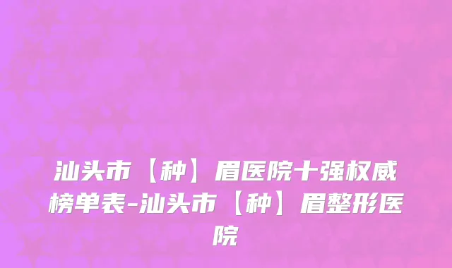 汕头市【种】眉医院十强权威榜单表-汕头市【种】眉整形医院