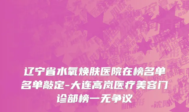 辽宁省水氧焕肤医院在榜名单名单敲定-大连高岚医疗美容门诊部榜一无争议