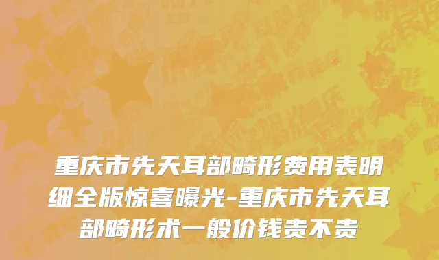 重庆市先天耳部畸形费用表明细全版惊喜曝光-重庆市先天耳部畸形术一般价钱贵不贵