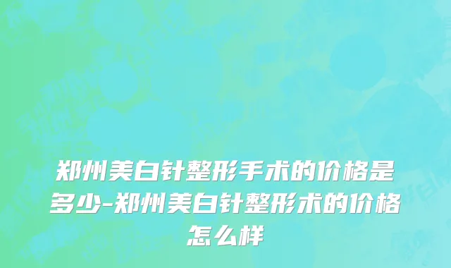郑州美白针整形手术的价格是多少-郑州美白针整形术的价格怎么样