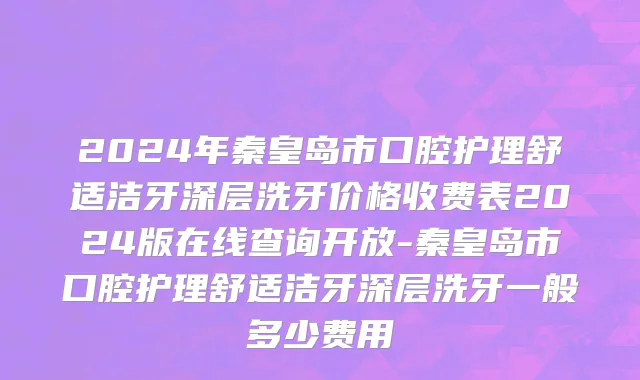 2024年秦皇岛市口腔护理舒适洁牙深层洗牙价格收费表2024版在线查询开放-秦皇岛市口腔护理舒适洁牙深层洗牙一般多少费用