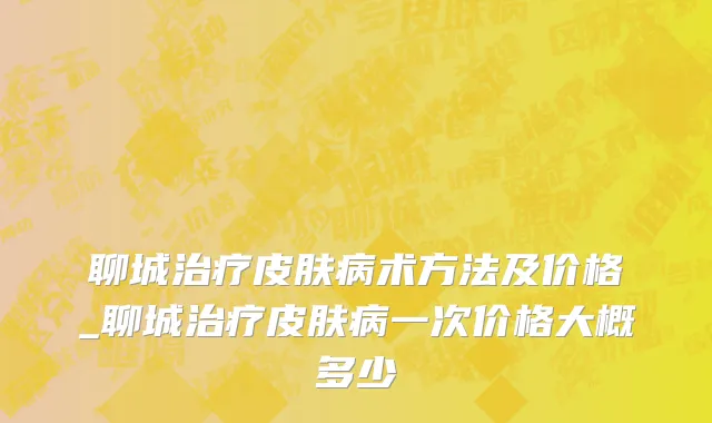 聊城治疗皮肤病术方法及价格_聊城治疗皮肤病一次价格大概多少