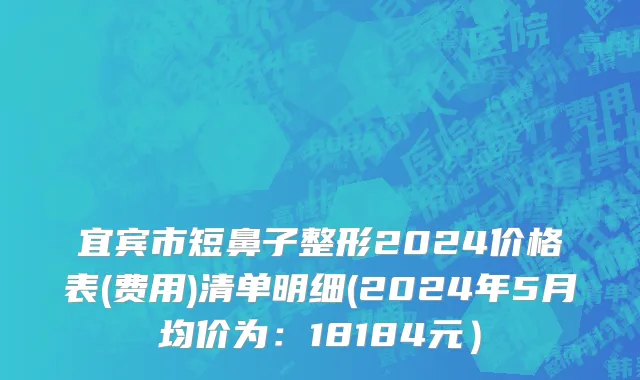 宜宾市短鼻子整形2024价格表(费用)清单明细(2024年5月均价为：18184元）