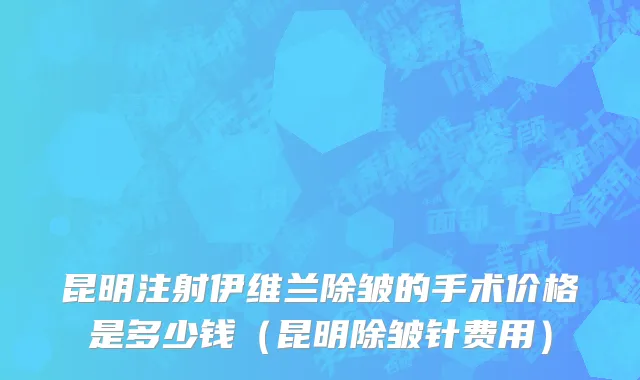 昆明注射伊维兰除皱的手术价格是多少钱（昆明除皱针费用）