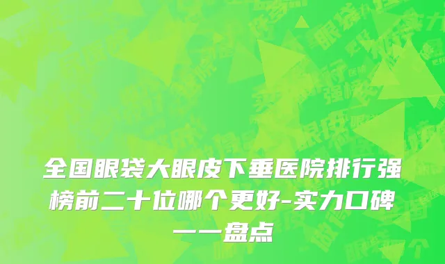 全国眼袋大眼皮下垂医院排行强榜前二十位哪个更好-实力口碑一一盘点