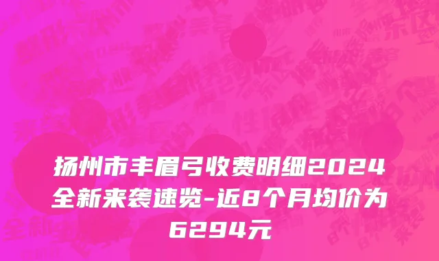 扬州市丰眉弓收费明细2024全新来袭速览-近8个月均价为6294元