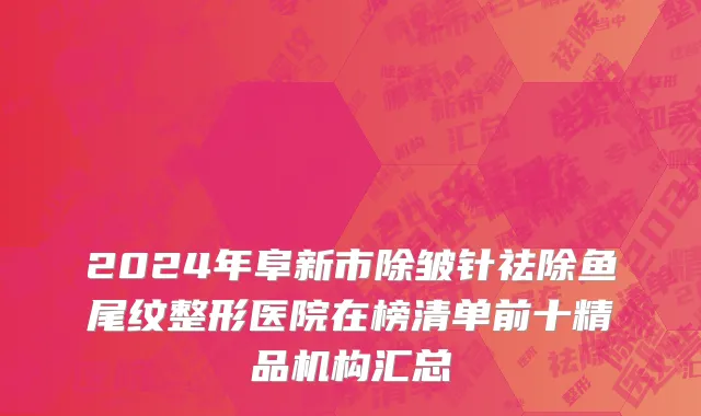 2024年阜新市除皱针祛除鱼尾纹整形医院在榜清单前十精品机构汇总