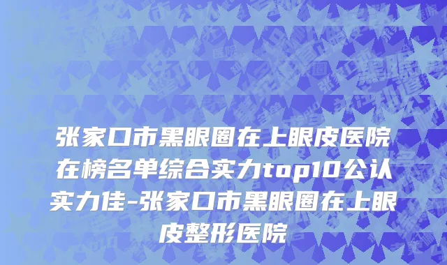 张家口市黑眼圈在上眼皮医院在榜名单综合实力top10公认实力佳-张家口市黑眼圈在上眼皮整形医院