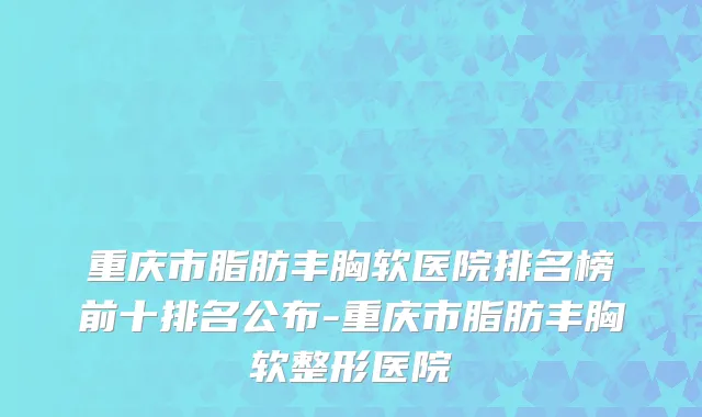 重庆市脂肪丰胸软医院排名榜前十排名公布-重庆市脂肪丰胸软整形医院