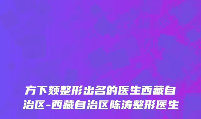 方下颏整形出名的医生西藏自治区-西藏自治区陈涛整形医生