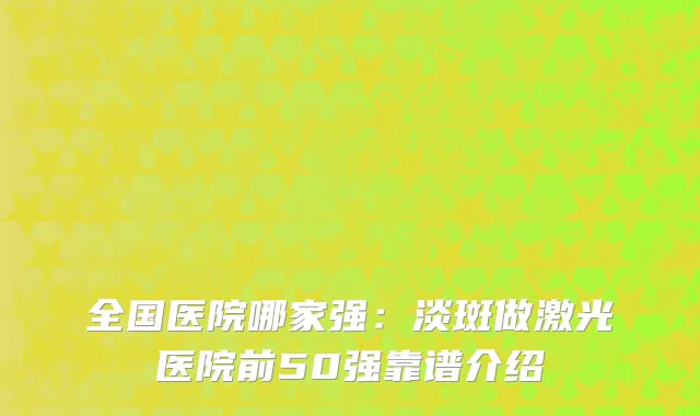 全国医院哪家强：淡斑做激光医院前50强靠谱介绍