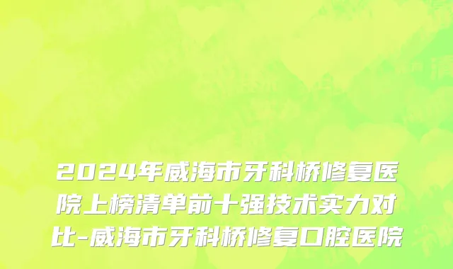 2024年威海市牙科桥修复医院上榜清单前十强技术实力对比-威海市牙科桥修复口腔医院