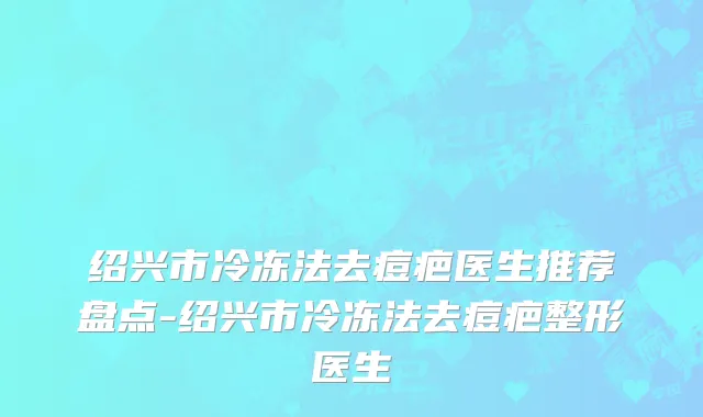 绍兴市冷冻法去痘疤医生推荐盘点-绍兴市冷冻法去痘疤整形医生