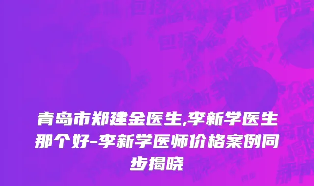 青岛市郑建金医生,李新学医生那个好-李新学医师价格案例同步揭晓
