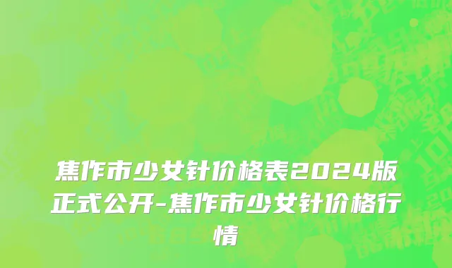 焦作市少女针价格表2024版正式公开-焦作市少女针价格行情