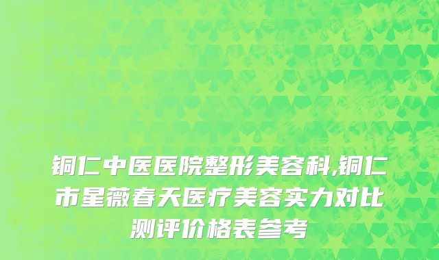 铜仁中医医院整形美容科,铜仁市星薇春天医疗美容实力对比测评价格表参考