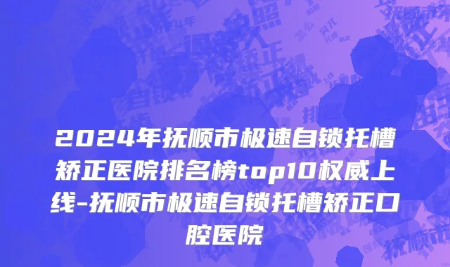 2024年抚顺市极速自锁托槽矫正医院排名榜top10权威上线-抚顺市极速自锁托槽矫正口腔医院