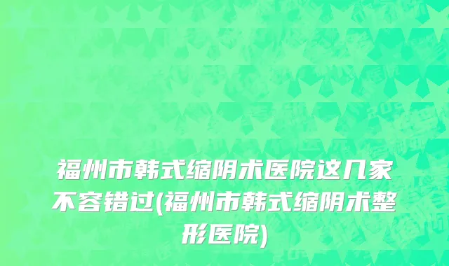 福州市韩式缩阴术医院这几家不容错过(福州市韩式缩阴术整形医院)