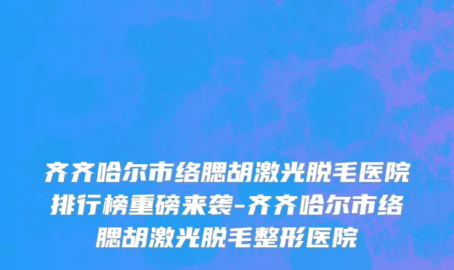 齐齐哈尔市络腮胡激光脱毛医院排行榜重磅来袭-齐齐哈尔市络腮胡激光脱毛整形医院