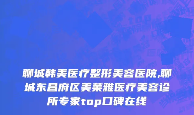 聊城韩美医疗整形美容医院,聊城东昌府区美莱雅医疗美容诊所专家top口碑在线