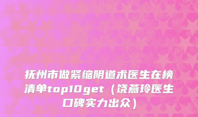 抚州市做紧缩阴道术医生在榜清单top10get（饶燕玲医生口碑实力出众）
