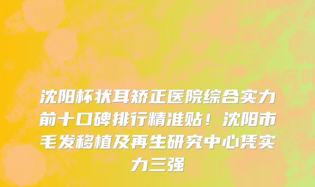 沈阳杯状耳矫正医院综合实力前十口碑排行精准贴！沈阳市毛发移植及再生研究中心凭实力三强