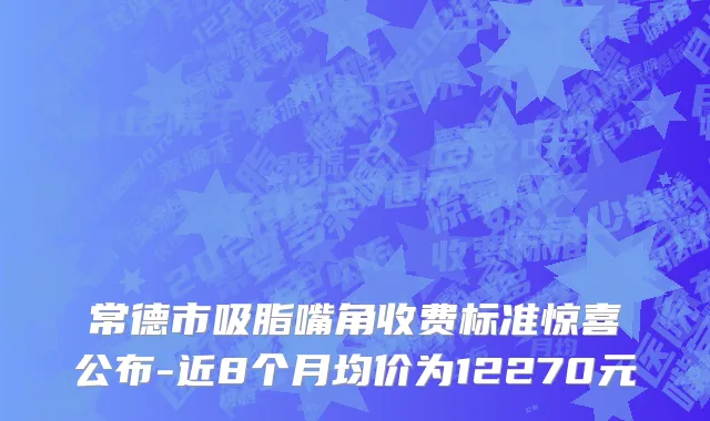常德市吸脂嘴角收费标准惊喜公布-近8个月均价为12270元