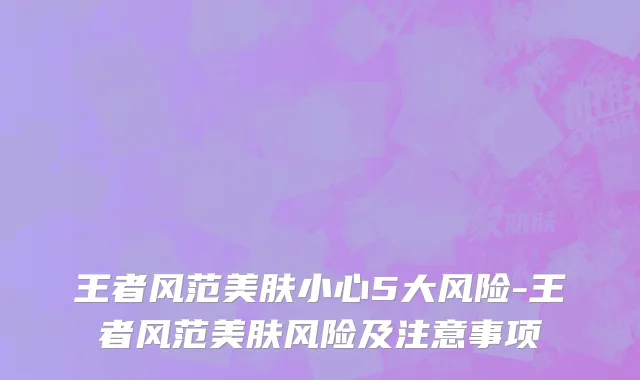 王者风范美肤小心5大风险-王者风范美肤风险及注意事项