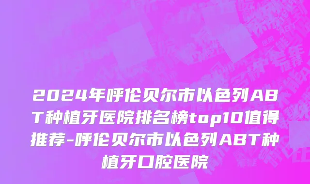 2024年呼伦贝尔市以色列ABT种植牙医院排名榜top10值得推荐-呼伦贝尔市以色列ABT种植牙口腔医院