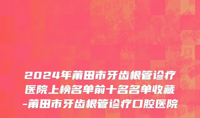 2024年莆田市牙齿根管诊疗医院上榜名单前十名名单收藏-莆田市牙齿根管诊疗口腔医院