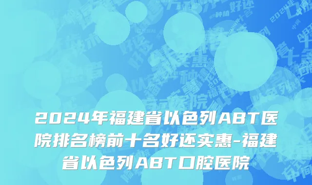 2024年福建省以色列ABT医院排名榜前十名好还实惠-福建省以色列ABT口腔医院