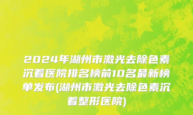 2024年湖州市激光去除色素沉着医院排名榜前10名最新榜单发布(湖州市激光去除色素沉着整形医院)