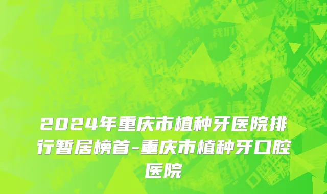 2024年重庆市植种牙医院排行暂居榜首-重庆市植种牙口腔医院