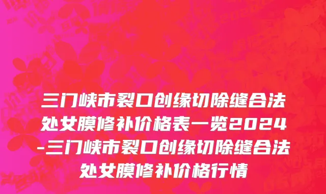 三门峡市裂口创缘切除缝合法处女膜修补价格表一览2024-三门峡市裂口创缘切除缝合法处女膜修补价格行情