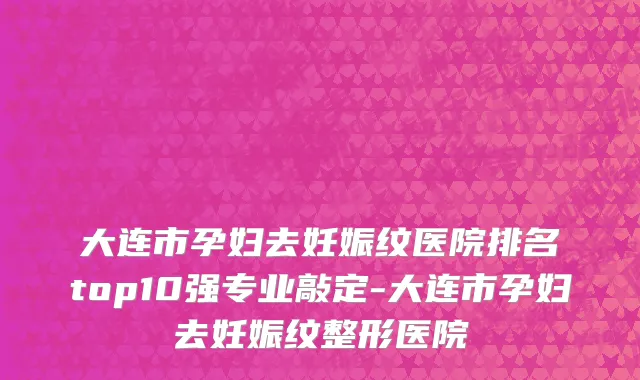 大连市孕妇去妊娠纹医院排名top10强专业敲定-大连市孕妇去妊娠纹整形医院