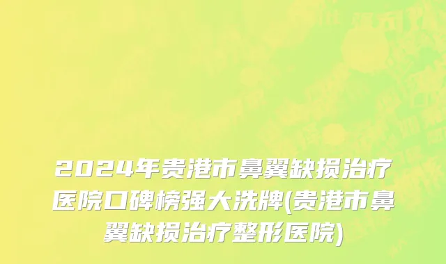 2024年贵港市鼻翼缺损治疗医院口碑榜强大洗牌(贵港市鼻翼缺损治疗整形医院)