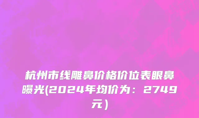 杭州市线雕鼻价格价位表眼鼻曝光(2024年均价为：2749元）