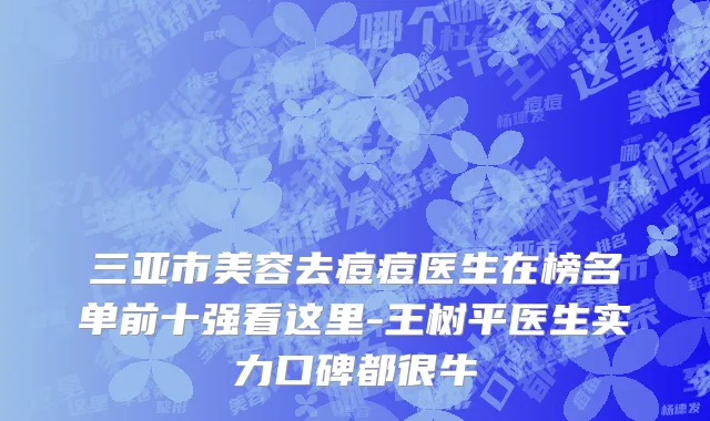 三亚市美容去痘痘医生在榜名单前十强看这里-王树平医生实力口碑都很牛